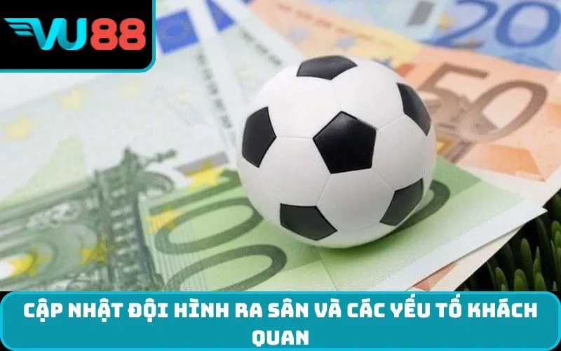 Cập nhật đội hình ra sân và các yếu tố khách quan